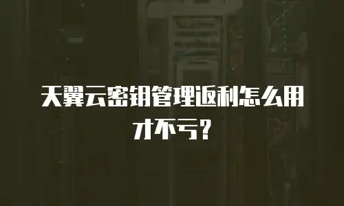 天翼云密钥管理返利怎么用才不亏？