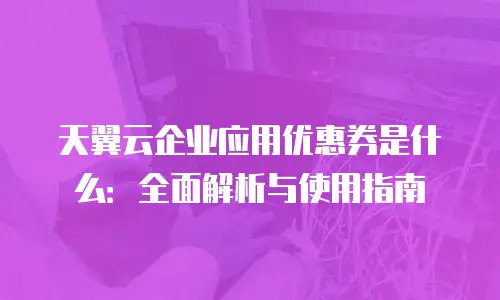 天翼云企业应用优惠券是什么：全面解析与使用指南