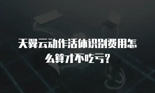 天翼云动作活体识别费用怎么算才不吃亏？