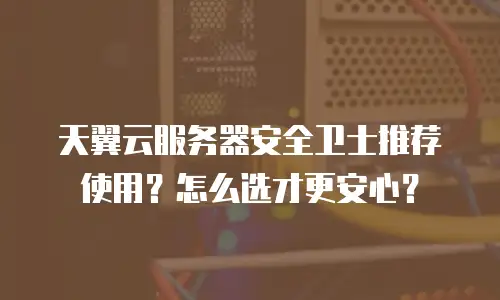 天翼云服务器安全卫士推荐使用？怎么选才更安心？