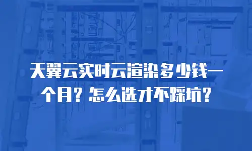 天翼云实时云渲染多少钱一个月？怎么选才不踩坑？