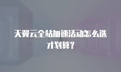 天翼云全站加速活动怎么选才划算？