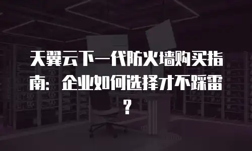 天翼云下一代防火墙购买指南：企业如何选择才不踩雷？