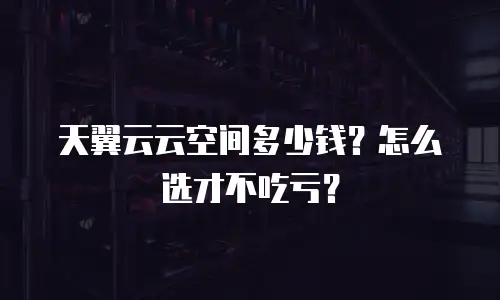 天翼云云空间多少钱？怎么选才不吃亏？
