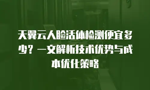 天翼云人脸活体检测便宜多少？一文解析技术优势与成本优化策略