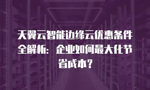天翼云智能边缘云优惠条件全解析：企业如何最大化节省成本？