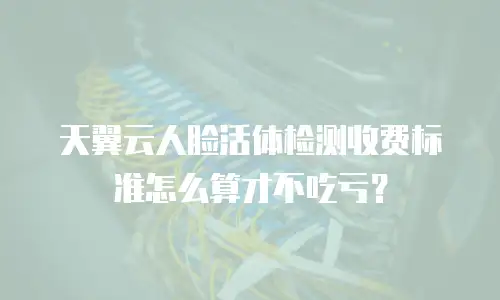 天翼云人脸活体检测收费标准怎么算才不吃亏？