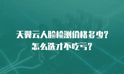 天翼云人脸检测价格多少？怎么选才不吃亏？