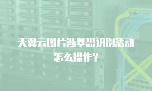 天翼云图片涉暴恐识别活动怎么操作？