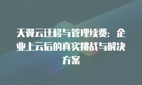 天翼云迁移与管理续费：企业上云后的真实挑战与解决方案