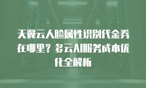 天翼云人脸属性识别代金券在哪里？多云AI服务成本优化全解析