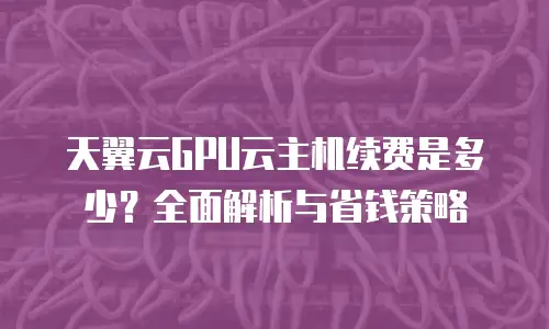 天翼云GPU云主机续费是多少？全面解析与省钱策略