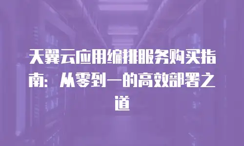 天翼云应用编排服务购买指南：从零到一的高效部署之道