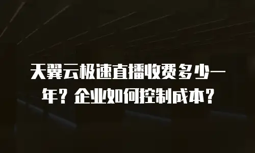 天翼云极速直播收费多少一年？企业如何控制成本？