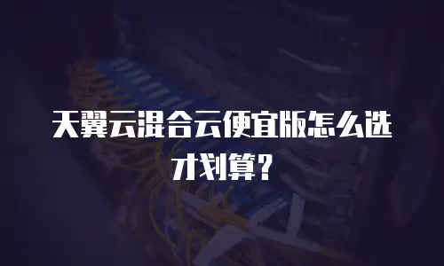 天翼云混合云便宜版怎么选才划算？