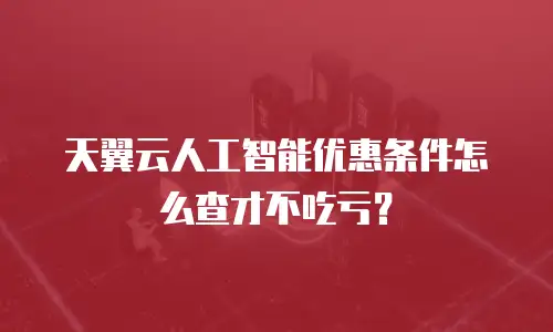 天翼云人工智能优惠条件怎么查才不吃亏？