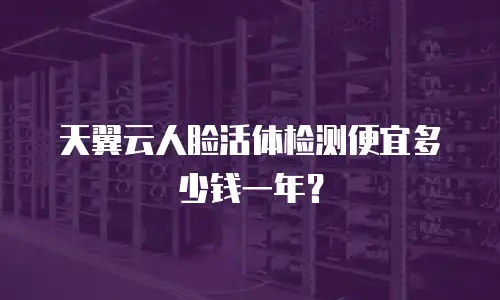 天翼云人脸活体检测便宜多少钱一年？