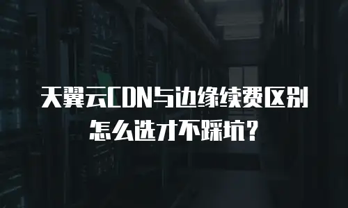 天翼云CDN与边缘续费区别怎么选才不踩坑？