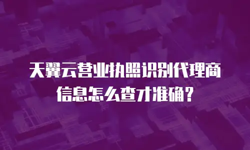 天翼云营业执照识别代理商信息怎么查才准确？