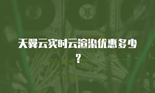 天翼云实时云渲染优惠多少？