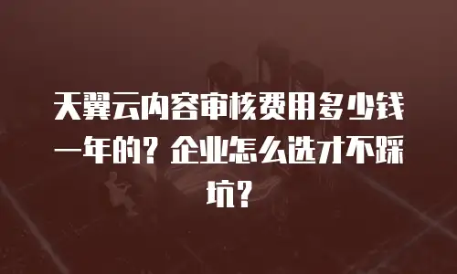 天翼云内容审核费用多少钱一年的？企业怎么选才不踩坑？