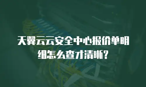 天翼云云安全中心报价单明细怎么查才清晰？