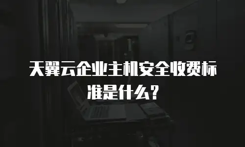 天翼云企业主机安全收费标准是什么？