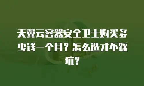 天翼云容器安全卫士购买多少钱一个月？怎么选才不踩坑？