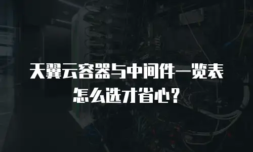 天翼云容器与中间件一览表怎么选才省心？