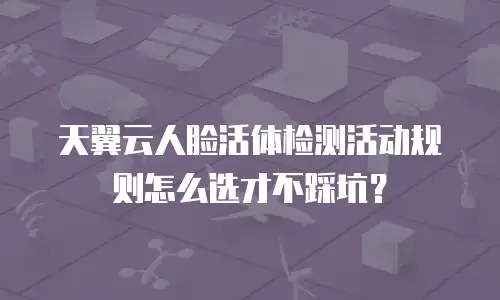 天翼云人脸活体检测活动规则怎么选才不踩坑？
