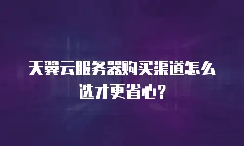 天翼云服务器购买渠道怎么选才更省心？