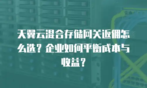 天翼云混合存储网关返佣怎么选？企业如何平衡成本与收益？