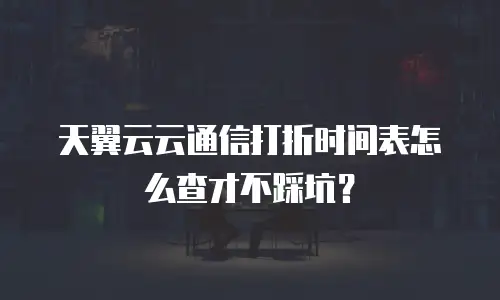 天翼云云通信打折时间表怎么查才不踩坑？
