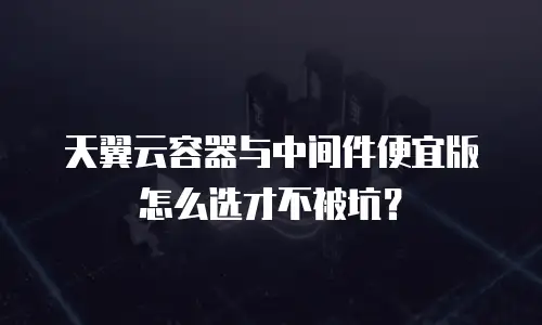 天翼云容器与中间件便宜版怎么选才不被坑？