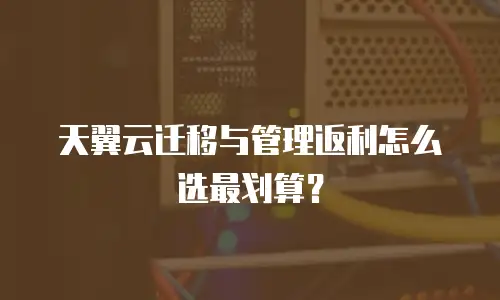 天翼云迁移与管理返利怎么选最划算？