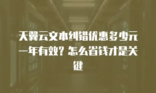 天翼云文本纠错优惠多少元一年有效？怎么省钱才是关键