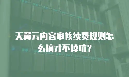 天翼云内容审核续费规则怎么搞才不掉坑？