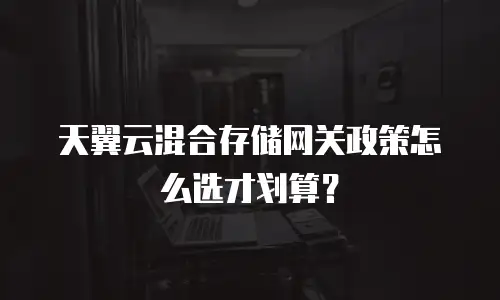 天翼云混合存储网关政策怎么选才划算？