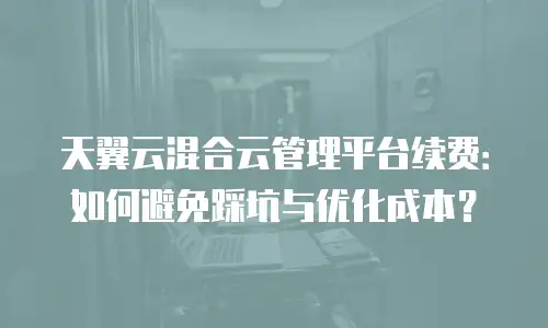 天翼云混合云管理平台续费：如何避免踩坑与优化成本？