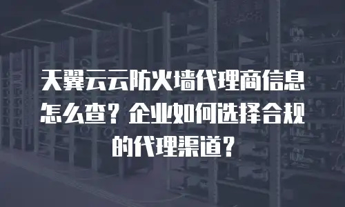 天翼云云防火墙代理商信息怎么查？企业如何选择合规的代理渠道？