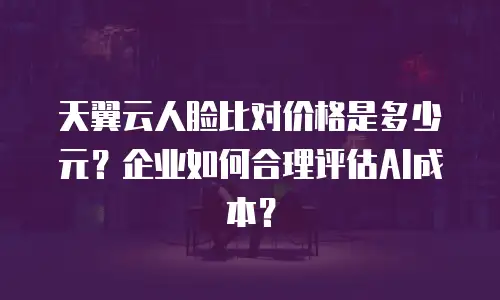 天翼云人脸比对价格是多少元？企业如何合理评估AI成本？