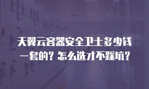 天翼云容器安全卫士多少钱一套的？怎么选才不踩坑？