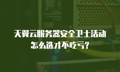天翼云服务器安全卫士活动怎么选才不吃亏？