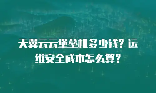天翼云云堡垒机多少钱？运维安全成本怎么算？