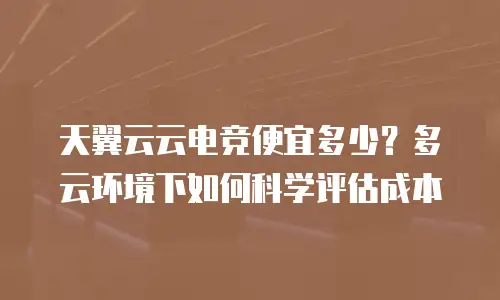 天翼云云电竞便宜多少？多云环境下如何科学评估成本
