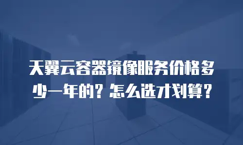 天翼云容器镜像服务价格多少一年的？怎么选才划算？