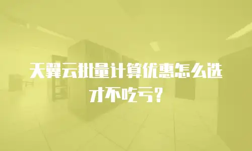 天翼云批量计算优惠怎么选才不吃亏？