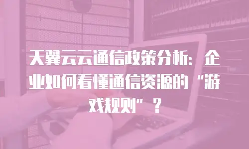 天翼云云通信政策分析：企业如何看懂通信资源的&ldquo;游戏规则&rdquo;？