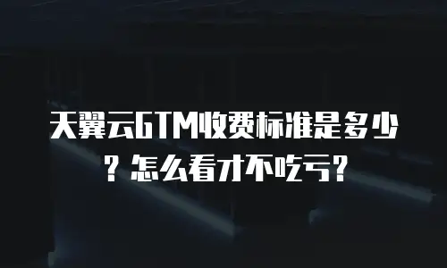天翼云GTM收费标准是多少？怎么看才不吃亏？
