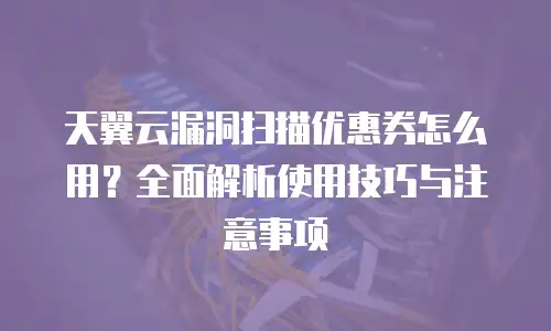 天翼云漏洞扫描优惠券怎么用？全面解析使用技巧与注意事项